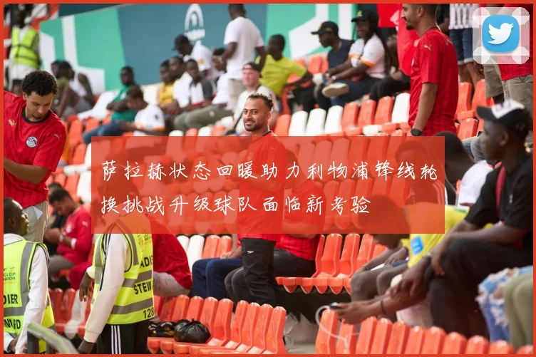 萨拉赫状态回暖助力利物浦锋线轮换挑战升级球队面临新考验