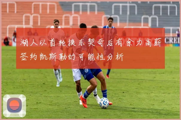 湖人以首轮换东契奇后有余力高薪签约凯斯勒的可能性分析