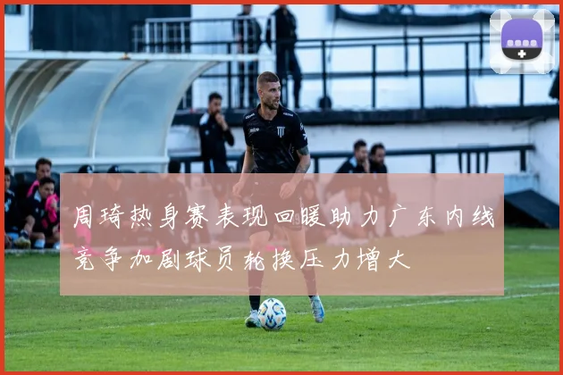 周琦热身赛表现回暖助力广东内线竞争加剧球员轮换压力增大