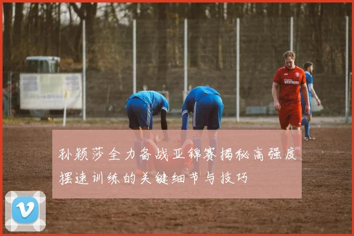 孙颖莎全力备战亚锦赛揭秘高强度摆速训练的关键细节与技巧