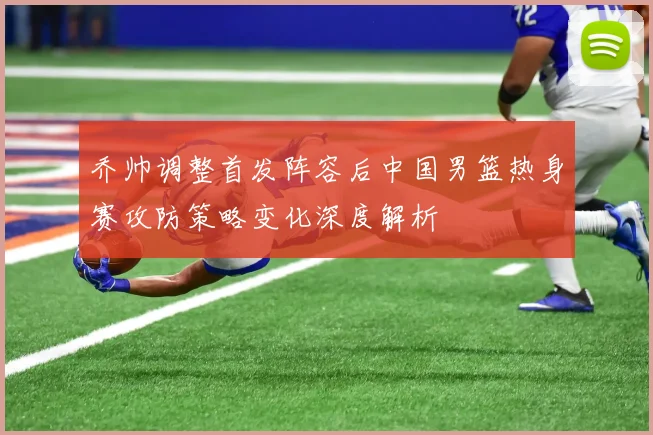 乔帅调整首发阵容后中国男篮热身赛攻防策略变化深度解析