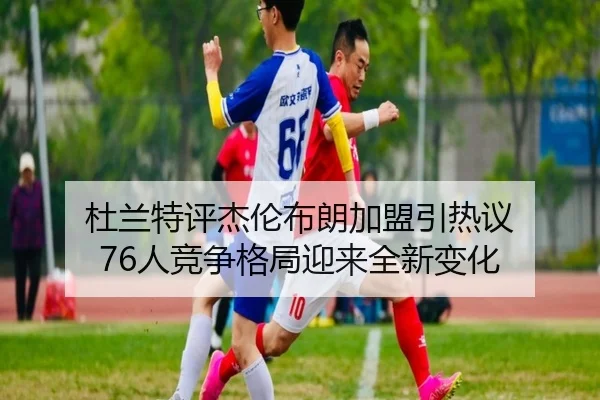 杜兰特评杰伦布朗加盟引热议 76人竞争格局迎来全新变化